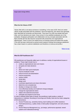 large-scale change efforts.


                                                                                 Return to top




What Are the Values of OD?


Values often tell us a lot about someone or something. In the case of OD, there are certain
values usually associated with the profession. Since the beginning, OD values have generally
been described as humanistic and democratic. They have to do with how people treat each
other, and how decisions are made. A key concern is how satisfied employees are in the
workplace. Employee participation and collaboration are key concepts associated with OD.
More recently OD has also become concerned with productivity and organizational
effectiveness. There is more of an explicit focus on business issues and bottom-line results.
(This shift has been reinforced by several recent research findings that employee satisfaction
has a clear impact on customer satisfaction and therefore on revenue and profits.)


                                                                                 Return to top




What Do OD Practitioners Do?


OD practitioners are frequently called upon to address a variety of organizational issues or
problems. These might include how to:
        create an organizational vision and mission
        set goals and make decisions
        lead
        attract and retain good employees
        improve employee morale
        reduce turnover and absenteeism
        improve productivity
        resolve conflict
        divide labor
        design work
        coordinate departments and share information
        determine core competencies
        develop or change core values
        more effectively develop and implement change strategies
        change the organizational culture
        relate to the external environment
        anticipate and prepare for the future
In order to address these types of issues, the practitioner might employ a variety of
interventions or methods. According to Cummings and Worley, there are four basic categories
of OD interventions:
    1. Human Process (e.g., sensitivity training, team building and conflict resolution)
    2. Technostructural (e.g., quality circles or total quality management, and work process
        design)
    3. Human Resource Management (e.g., job design, performance appraisal, reward
        systems and multicultural training)
 