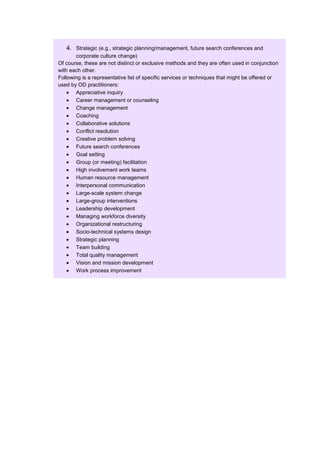 4. Strategic (e.g., strategic planning/management, future search conferences and
       corporate culture change)
Of course, these are not distinct or exclusive methods and they are often used in conjunction
with each other.
Following is a representative list of specific services or techniques that might be offered or
used by OD practitioners:
       Appreciative inquiry
       Career management or counseling
       Change management
       Coaching
       Collaborative solutions
       Conflict resolution
       Creative problem solving
       Future search conferences
       Goal setting
       Group (or meeting) facilitation
       High involvement work teams
       Human resource management
       Interpersonal communication
       Large-scale system change
       Large-group interventions
       Leadership development
       Managing workforce diversity
       Organizational restructuring
       Socio-technical systems design
       Strategic planning
       Team building
       Total quality management
       Vision and mission development
       Work process improvement
 