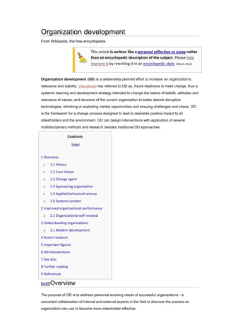Organization development
From Wikipedia, the free encyclopedia

                                This article is written like a personal reflection or essay rather
                                than an encyclopedic description of the subject. Please help
                                improve it by rewriting it in an encyclopedic style. (March 2012)


Organization development (OD) is a deliberately planned effort to increase an organization's
relevance and viability. Vasudevan has referred to OD as, future readiness to meet change, thus a
systemic learning and development strategy intended to change the basics of beliefs, attitudes and
relevance of values, and structure of the current organization to better absorb disruptive
technologies, shrinking or exploding market opportunities and ensuing challenges and chaos. OD
is the framework for a change process designed to lead to desirable positive impact to all
stakeholders and the environment. OD can design interventions with application of several
multidisciplinary methods and research besides traditional OD approaches.

                   Contents

                      [hide]


1 Overview
 o   1.1 History
 o   1.2 Core Values
 o   1.3 Change agent
 o   1.4 Sponsoring organization
 o   1.5 Applied behavioral science
 o   1.6 Systems context
2 Improved organizational performance
 o   2.1 Organizational self-renewal
3 Understanding organizations
 o   3.1 Modern development
4 Action research
5 Important figures
6 OD interventions
7 See also
8 Further reading
9 References

[edit]Overview

The purpose of OD is to address perennial evolving needs of successful organizations - a
concerted collaboration of internal and external experts in the field to discover the process an
organization can use to become more stakeholder effective.
 