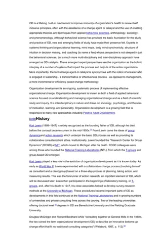 OD is a lifelong, built-in mechanism to improve immunity of organization's health to renew itself
inclusive principles, often with the assistance of a change agent or catalyst and the use of enabling
appropriate theories and techniques from applied behavioral sciences, anthropology, sociology,
and phenomenology. Although behavioral science has provided the basic foundation for the study
and practice of OD, new and emerging fields of study have made their presence felt. Experts in
systems thinking and organizational learning, mind maps, body mind synchronicity, structure of
intuition in decision making, and coaching (to name a few) whose perspective is not steeped in just
the behavioral sciences, but a much more multi-disciplinary and inter-disciplinary approach have
emerged as OD catalysts. These emergent expert perspectives see the organization as the holistic
interplay of a number of systems that impact the process and outputs of the entire organization.
More importantly, the term change agent or catalyst is synonymous with the notion of a leader who
is engaged in leadership - a transformative or effectiveness process - as opposed to management,
a more incremental or efficiency based change methodology.

Organization development is an ongoing, systematic process of implementing effective
organizational change. Organization development is known as both a field of applied behavioral
science focused on understanding and managing organizational change and as a field of scientific
study and inquiry. It is interdisciplinary in nature and draws on sociology, psychology, and theories
of motivation, learning, and personality. Organization development is a growing field that is
responsive to many new approaches including Positive Adult Development.

[edit]History

Kurt Lewin (1898–1947) is widely recognized as the founding father of OD, although he died
before the concept became current in the mid-1950s.[1] From Lewin came the ideas of group
dynamicsand action research which underpin the basic OD process as well as providing its
collaborative consultant/client ethos. Institutionally, Lewin founded the "Research Center for Group
Dynamics" (RCGD) at MIT, which moved to Michigan after his death. RCGD colleagues were
among those who founded the National Training Laboratories (NTL), from which the T-groups and
group-based OD emerged.

Kurt Lewin played a key role in the evolution of organization development as it is known today. As
early as World War II, Lewin experimented with a collaborative change process (involving himself
as consultant and a client group) based on a three-step process of planning, taking action, and
measuring results. This was the forerunner of action research, an important element of OD, which
will be discussed later. Lewin then participated in the beginnings of laboratory training, or T-
groups, and, after his death in 1947, his close associates helped to develop survey-research
methods at the University of Michigan. These procedures became important parts of OD as
developments in this field continued at the National Training Laboratories and in growing numbers
of universities and private consulting firms across the country. Two of the leading universities
offering doctoral level [2] degrees in OD are Benedictine University and the Fielding Graduate
University.

Douglas McGregor and Richard Beckhard while "consulting together at General Mills in the 1950's,
the two coined the term organizational development (OD) to describe an innovative bottoms-up
change effort that fit no traditional consulting categories" (Weisbord, 1987, p. 112).[3]
 