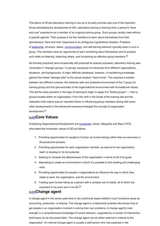 The failure of off-site laboratory training to live up to its early promise was one of the important
forces stimulating the development of OD. Laboratory training is learning from a person's "here
and now" experience as a member of an ongoing training group. Such groups usually meet without
a specific agenda. Their purpose is for the members to learn about themselves from their
spontaneous "here and now" responses to an ambiguous hypothetical situation. Problems
of leadership, structure, status, communication, and self-serving behavior typically arise in such a
group. The members have an opportunity to learn something about themselves and to practice
such skills as listening, observing others, and functioning as effective group members. [4]

As formerly practiced (and occasionally still practiced for special purposes), laboratory training was
conducted in "stranger groups," or groups composed of individuals from different organizations,
situations, and backgrounds. A major difficulty developed, however, in transferring knowledge
gained from these "stranger labs" to the actual situation "back home". This required a transfer
between two different cultures, the relatively safe and protected environment of the T-group (or
training group) and the give-and-take of the organizational environment with its traditional values.
This led the early pioneers in this type of learning to begin to apply it to "family groups" — that is,
groups located within an organization. From this shift in the locale of the training site and the
realization that culture was an important factor in influencing group members (along with some
other developments in the behavioral sciences) emerged the concept of organization
development.[4]

[edit]Core     Values
Underlying Organizational Development are humanistic values. Margulies and Raia (1972)
articulated the humanistic values of OD as follows:


     1. Providing opportunities for people to function as human beings rather than as resources in
         the productive process.

     2. Providing opportunities for each organization member, as well as for the organization
         itself, to develop to his full potential.

     3. Seeking to increase the effectiveness of the organization in terms of all of its goals.

     4. Attempting to create an environment in which it is possible to find exciting and challenging
         work.

     5. Providing opportunities for people in organizations to influence the way in which they
         relate to work, the organization, and the environment.

     6. Treating each human being as a person with a complex set of needs, all of which are
         important in his work and in his life.[5]
[edit]Change        agent
A change agent in the sense used here is not a technical expert skilled in such functional areas as
accounting, production, or finance. The change agent is a behavioral scientist who knows how to
get people in an organization involved in solving their own problems. A change agent's main
strength is a comprehensive knowledge of human behavior, supported by a number of intervention
techniques (to be discussed later). The change agent can be either external or internal to the
organization. An internal change agent is usually a staff person who has expertise in the
 