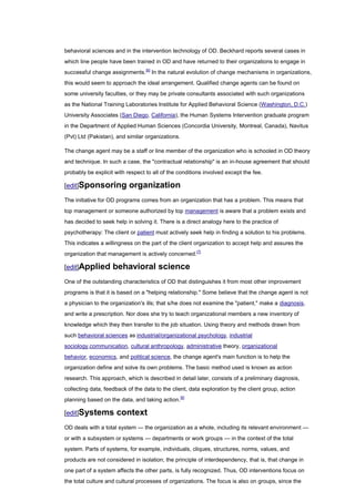 behavioral sciences and in the intervention technology of OD. Beckhard reports several cases in
which line people have been trained in OD and have returned to their organizations to engage in
successful change assignments.[6] In the natural evolution of change mechanisms in organizations,
this would seem to approach the ideal arrangement. Qualified change agents can be found on
some university faculties, or they may be private consultants associated with such organizations
as the National Training Laboratories Institute for Applied Behavioral Science (Washington, D.C.)
University Associates (San Diego, California), the Human Systems Intervention graduate program
in the Department of Applied Human Sciences (Concordia University, Montreal, Canada), Navitus
(Pvt) Ltd (Pakistan), and similar organizations.

The change agent may be a staff or line member of the organization who is schooled in OD theory
and technique. In such a case, the "contractual relationship" is an in-house agreement that should
probably be explicit with respect to all of the conditions involved except the fee.

[edit]Sponsoring           organization
The initiative for OD programs comes from an organization that has a problem. This means that
top management or someone authorized by top management is aware that a problem exists and
has decided to seek help in solving it. There is a direct analogy here to the practice of
psychotherapy: The client or patient must actively seek help in finding a solution to his problems.
This indicates a willingness on the part of the client organization to accept help and assures the
organization that management is actively concerned.[7]

[edit]Applied       behavioral science
One of the outstanding characteristics of OD that distinguishes it from most other improvement
programs is that it is based on a "helping relationship." Some believe that the change agent is not
a physician to the organization's ills; that s/he does not examine the "patient," make a diagnosis,
and write a prescription. Nor does she try to teach organizational members a new inventory of
knowledge which they then transfer to the job situation. Using theory and methods drawn from
such behavioral sciences as industrial/organizational psychology, industrial
sociology,communication, cultural anthropology, administrative theory, organizational
behavior, economics, and political science, the change agent's main function is to help the
organization define and solve its own problems. The basic method used is known as action
research. This approach, which is described in detail later, consists of a preliminary diagnosis,
collecting data, feedback of the data to the client, data exploration by the client group, action
planning based on the data, and taking action.[8]

[edit]Systems        context
OD deals with a total system — the organization as a whole, including its relevant environment —
or with a subsystem or systems — departments or work groups — in the context of the total
system. Parts of systems, for example, individuals, cliques, structures, norms, values, and
products are not considered in isolation; the principle of interdependency, that is, that change in
one part of a system affects the other parts, is fully recognized. Thus, OD interventions focus on
the total culture and cultural processes of organizations. The focus is also on groups, since the
 