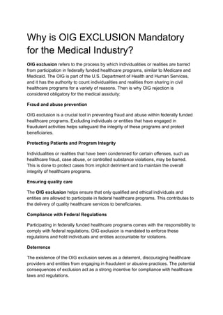 Why is OIG EXCLUSION Mandatory
for the Medical Industry?
OIG exclusion refers to the process by which individualities or realities are barred
from participation in federally funded healthcare programs, similar to Medicare and
Medicaid. The OIG is part of the U.S. Department of Health and Human Services,
and it has the authority to count individualities and realities from sharing in civil
healthcare programs for a variety of reasons. Then is why OIG rejection is
considered obligatory for the medical assiduity:
Fraud and abuse prevention
OIG exclusion is a crucial tool in preventing fraud and abuse within federally funded
healthcare programs. Excluding individuals or entities that have engaged in
fraudulent activities helps safeguard the integrity of these programs and protect
beneficiaries.
Protecting Patients and Program Integrity
Individualities or realities that have been condemned for certain offenses, such as
healthcare fraud, case abuse, or controlled substance violations, may be barred.
This is done to protect cases from implicit detriment and to maintain the overall
integrity of healthcare programs.
Ensuring quality care
The OIG exclusion helps ensure that only qualified and ethical individuals and
entities are allowed to participate in federal healthcare programs. This contributes to
the delivery of quality healthcare services to beneficiaries.
Compliance with Federal Regulations
Participating in federally funded healthcare programs comes with the responsibility to
comply with federal regulations. OIG exclusion is mandated to enforce these
regulations and hold individuals and entities accountable for violations.
Deterrence
The existence of the OIG exclusion serves as a deterrent, discouraging healthcare
providers and entities from engaging in fraudulent or abusive practices. The potential
consequences of exclusion act as a strong incentive for compliance with healthcare
laws and regulations.
 