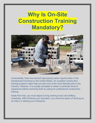 Why Is On-Site
Construction Training
Mandatory?
Undoubtedly, there are several high-paying career opportunities in the
development business in the United States. An excellent construction
training program might help you land one of the most delicate jobs in the
industry. However, it is usually advisable to obtain a particular level of
experience before venturing forth by opting for professional construction
training.
Aside from that, you must adjust to long working hours and shifting
schedules. After finishing your education, you have the option of working as
an intern or starting your enterprise.
 