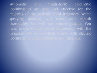 Automatic
and
“high-tech”
electronic
toothbrushes are safe and effective for the
majority of the patients. Oral irrigators (water
spraying devices) will rinse your mouth
thoroughly, but will not remove plaque. You
need to brush and floss in conjunction with the
irrigator. We see excellent results with electric
toothbrushes called Rotadent and Interplak.

 