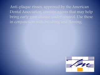 Anti-plaque rinses, approved by the American
Dental Association, contain agents that may help
bring early gum disease under control. Use these
in conjunction with brushing and flossing.

 