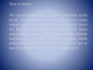 How to Brush
We recommend using a soft to medium tooth
brush. Position the brush at a 45 degree angle
where your gums and teeth meet. Gently move
the brush in a circular motion several times
using small, gentle strokes brushing the outside
surfaces of your teeth. Use light pressure while
putting the bristles between the teeth, but not so
much pressure that you feel any discomfort.

 