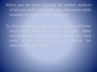 When you are done cleaning the outside surfaces
of all your teeth, follow the same directions while
cleaning the inside of the back teeth.
To clean the inside surfaces of the upper and lower
front teeth, hold the brush vertically. Make
several gentle back-and-forth strokes over each
tooth. Don’t forget to gently brush the
surrounding gum tissue.

 