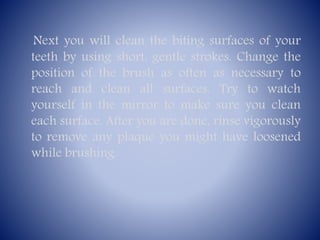 Next you will clean the biting surfaces of your
teeth by using short, gentle strokes. Change the
position of the brush as often as necessary to
reach and clean all surfaces. Try to watch
yourself in the mirror to make sure you clean
each surface. After you are done, rinse vigorously
to remove any plaque you might have loosened
while brushing.

 