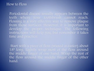How to Floss
Periodontal disease usually appears between the
teeth where your toothbrush cannot reach.
Flossing is a very effective way to remove plaque
from those surfaces. However, it is important to
develop the proper technique. The following
instructions will help you, but remember it takes
time and practice.
Start with a piece of floss (waxed is easier) about
18” long. Lightly wrap most of the floss around
the middle finger of one hand. Wrap the rest of
the floss around the middle finger of the other
hand.

 