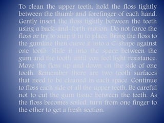 To clean the upper teeth, hold the floss tightly
between the thumb and forefinger of each hand.
Gently insert the floss tightly between the teeth
using a back-and-forth motion. Do not force the
floss or try to snap it in to place. Bring the floss to
the gumline then curve it into a C-shape against
one tooth. Slide it into the space between the
gum and the tooth until you feel light resistance.
Move the floss up and down on the side of one
tooth. Remember there are two tooth surfaces
that need to be cleaned in each space. Continue
to floss each side of all the upper teeth. Be careful
not to cut the gum tissue between the teeth. As
the floss becomes soiled, turn from one finger to
the other to get a fresh section.

 