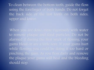 To clean between the bottom teeth, guide the floss
using the forefinger of both hands. Do not forget
the back side of the last tooth on both sides,
upper and lower.
When you are done, rinse vigorously with water
to remove plaque and food particles. Do not be
alarmed if during the first week of flossing your
gums bleed or are a little sore. If your gums hurt
while flossing you could be doing it too hard or
pinching the gum. As you floss daily and remove
the plaque your gums will heal and the bleeding
should stop.

 