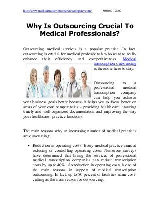 http://www.medicaltranscriptionservicecompany.com/ (800) 670 2809
Why Is Outsourcing Crucial To
Medical Professionals?
Outsourcing medical services is a popular practice. In fact,
outsourcing is crucial for medical professionals who want to really
enhance their efficiency and competitiveness. Medical
transcription outsourcing
is therefore here to stay.
Outsourcing to a
professional medical
transcription company
can help you achieve
your business goals better because it helps you to focus better on
areas of your core competencies – providing health care, ensuring
timely and well-organized documentation and improving the way
your healthcare practice functions.
The main reasons why an increasing number of medical practices
are outsourcing:
 Reduction in operating costs: Every medical practice aims at
reducing or controlling operating costs. Numerous surveys
have determined that hiring the services of professional
medical transcription companies can reduce transcription
costs by up to 40%. So reduction in operating costs is one of
the main reasons in support of medical transcription
outsourcing. In fact, up to 80 percent of facilities name cost-
cutting as the main reason for outsourcing.
 