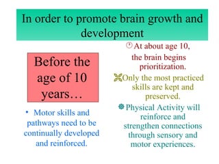 Before the age of 10 years… Motor skills and pathways need to be continually developed and reinforced. At about age 10,  the brain begins prioritization. Only the most practiced skills are kept and preserved. Physical Activity will reinforce and strengthen connections through sensory and motor experiences. In order to promote brain growth and development 