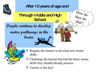 Through middle and High School Require the learner to develop new motor skills. Challenge the learner beyond the basic motor skills they should already possess. Variety is the key! People continue to develop  motor pathways in the brain. After 10 years of age and How do they do that? 