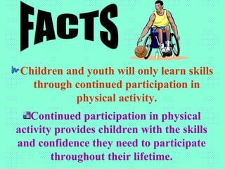 Children and youth will only learn skills through continued participation in physical activity. FACTS Continued participation in physical activity provides children with the skills and confidence they need to participate throughout their lifetime. 