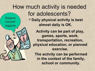 How much activity is needed for adolescents? Daily physical activity is best almost daily is OK. Surgeon General suggests Activity can be part of play, games, sports, work, transportation, recreation, physical education, or planned exercise. The activity can be performed in the context of the family, school or community. 