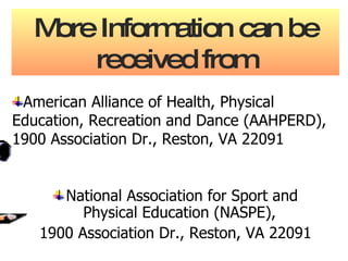 More Information can be received from National Association for Sport and Physical Education (NASPE),  1900 Association Dr., Reston, VA 22091 American Alliance of Health, Physical Education, Recreation and Dance (AAHPERD), 1900 Association Dr., Reston, VA 22091 