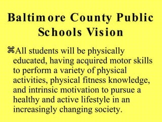 Baltimore County Public Schools Vision All students will be physically educated, having acquired motor skills to perform a variety of physical activities, physical fitness knowledge, and intrinsic motivation to pursue a healthy and active lifestyle in an increasingly changing society. 