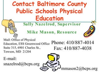 Contact Baltimore County Public Schools Physical Education Fax: 410/887-4038 Mail: Office of Physical Education, ESS Greenwood Office Suite 315, 6901 Charles St., Towson, MD  21204 E-mail: snazelrod@bcps.org Phone: 410/887-4014 Sally Nazelrod, Supervisor Mike Mason, Resource [email_address] 