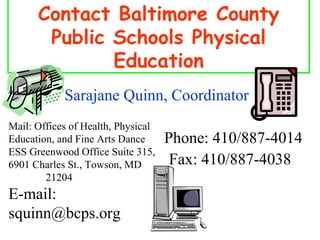 Contact Baltimore County Public Schools Physical Education Mail: Offices of Health, Physical Education, and Fine Arts Dance  ESS Greenwood Office Suite 315, 6901 Charles St., Towson, MD  21204 Phone: 410/887-4014 Fax: 410/887-4038  E-mail: squinn@bcps.org Sarajane Quinn, Coordinator 