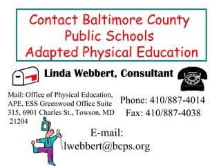 Contact Baltimore County  Public Schools  Adapted Physical Education Linda Webbert, Consultant Mail: Office of Physical Education, APE, ESS Greenwood Office Suite 315, 6901 Charles St., Towson, MD  21204 Phone: 410/887-4014 Fax: 410/887-4038 E-mail: lwebbert@bcps.org 