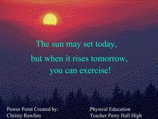 The sun may set today, Power Point Created by: Christy Rawlins but when it rises tomorrow,  you can exercise! Physical Education Teacher Perry Hall High School  