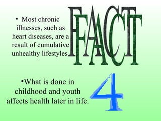 Most chronic illnesses, such as heart diseases, are a result of cumulative unhealthy lifestyles.   FACT What is done in childhood and youth affects health later in life. 