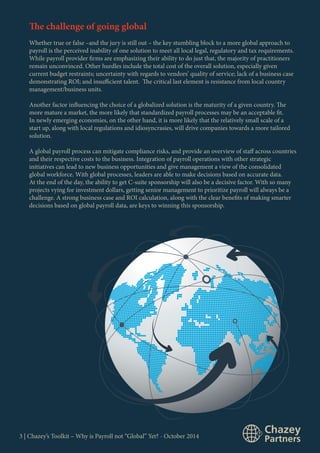 The challenge of going global 
Whether true or false –and the jury is still out – the key stumbling block to a more global approach to 
payroll is the perceived inability of one solution to meet all local legal, regulatory and tax requirements. 
While payroll provider firms are emphasizing their ability to do just that, the majority of practitioners 
remain unconvinced. Other hurdles include the total cost of the overall solution, especially given 
current budget restraints; uncertainty with regards to vendors’ quality of service; lack of a business case 
demonstrating ROI; and insufficient talent. The critical last element is resistance from local country 
management/business units. 
Another factor influencing the choice of a globalized solution is the maturity of a given country. The 
more mature a market, the more likely that standardized payroll processes may be an acceptable fit. 
In newly emerging economies, on the other hand, it is more likely that the relatively small scale of a 
start up, along with local regulations and idiosyncrasies, will drive companies towards a more tailored 
solution. 
A global payroll process can mitigate compliance risks, and provide an overview of staff across countries 
and their respective costs to the business. Integration of payroll operations with other strategic 
initiatives can lead to new business opportunities and give management a view of the consolidated 
global workforce. With global processes, leaders are able to make decisions based on accurate data. 
At the end of the day, the ability to get C-suite sponsorship will also be a decisive factor. With so many 
projects vying for investment dollars, getting senior management to prioritize payroll will always be a 
challenge. A strong business case and ROI calculation, along with the clear benefits of making smarter 
decisions based on global payroll data, are keys to winning this sponsorship. 
3 | Chazey’s Toolkit – Why is Payroll not “Global” Yet? - October 2014 
 