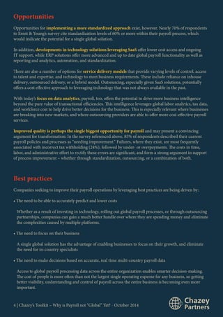 Opportunities 
Opportunities for implementing a more standardized approach exist, however. Nearly 70% of respondents 
to Ernst & Young’s survey cite standardization levels of 60% or more within their payroll process, which 
would indicate the potential for a single global solution. 
In addition, developments in technology solutions leveraging SaaS offer lower cost access and ongoing 
IT support, while ERP solutions offer more advanced and up to date global payroll functionality as well as 
reporting and analytics, automation, and standardization. 
There are also a number of options for service delivery models that provide varying levels of control, access 
to talent and expertise, and technology to meet business requirements. These include reliance on inhouse 
delivery, outsourced delivery, or a hybrid model. Outsourcing, especially given SaaS solutions, potentially 
offers a cost effective approach to leveraging technology that was not always available in the past. 
With today’s focus on data analytics, payroll, too, offers the potential to drive more business intelligence 
beyond the pure value of transactional efficiencies. This intelligence leverages global labor analytics, tax data, 
and workforce cost to help drive better decisions for the business. This is especially relevant where businesses 
are breaking into new markets, and where outsourcing providers are able to offer more cost-effective payroll 
services. 
Improved quality is perhaps the single biggest opportunity for payroll and may present a convincing 
argument for transformation: In the survey referenced above, 85% of respondents described their current 
payroll policies and processes as “needing improvement.” Failures, where they exist, are most frequently 
associated with incorrect tax withholding (24%), followed by under- or overpayments. The costs in time, 
labor, and administrative effort to rectify these errors are significant, and form a strong argument in support 
of process improvement – whether through standardization, outsourcing, or a combination of both. 
Best practices 
Companies seeking to improve their payroll operations by leveraging best practices are being driven by: 
• The need to be able to accurately predict and lower costs 
Whether as a result of investing in technology, rolling out global payroll processes, or through outsourcing 
partnerships, companies can gain a much better handle over where they are spending money and eliminate 
the complexities caused by multiple platforms. 
• The need to focus on their business 
A single global solution has the advantage of enabling businesses to focus on their growth, and eliminate 
the need for in-country specialists 
• The need to make decisions based on accurate, real time multi-country payroll data 
Access to global payroll processing data across the entire organization enables smarter decision-making. 
The cost of people is more often than not the largest single operating expense for any business, so getting 
better visibility, understanding and control of payroll across the entire business is becoming even more 
important. 
4 | Chazey’s Toolkit – Why is Payroll not “Global” Yet? - October 2014 
 