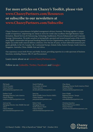 For more articles on Chazey’s Toolkit, please visit 
www.ChazeyPartners.com/Resources 
or subscribe to our newsletters at 
www.ChazeyPartners.com/Subscribe 
Chazey Partners is a practitioners-led global management advisory business. We bring together a unique 
wealth of experience, empowering our clients to strive for world-class excellence through Business Trans-formation, 
Shared Services & Outsourcing, Technology Enablement, Process Enhancement and Corporate 
Strategy Optimization. We pride ourselves in having built, operated and turned around some of the world’s 
most highly commended and ground breaking Shared Services Organizations, and for implementing many 
highly successful multi-sourced delivery solutions. Over the last 20 years, we have delivered numerous pro-grams 
globally, in the US, Canada, UK, Continental Europe, Ireland, India, Eastern Europe, South America, 
Singapore, Australia, China, Middle-East and Africa. 
Our experience covers both Private and Public Sectors, providing expertise in a wide spectrum of business 
functions, including Finance, HR, IT and Procurement. 
Learn more about us at www.ChazeyPartners.com. 
Follow us on LinkedIn, Twitter, Facebook and Google+ 
Phil Searle 
CEO & Founder 
Chazey Partners 
philsearle@chazeypartners.com 
Esteban Carril 
Managing Director, Latin America 
Chazey Partners 
estebancarril@chazeypartners.com 
Anirvan Sen 
Managing Director, Asia, Middle East and 
Africa 
Chazey Partners 
anirvansen@chazeypartners.com 
David O’Sullivan 
Co-Founder & Partner 
Chazey Partners 
davidosullivan@chazeypartners.com 
Janey Jux 
Head of Public Sector Practice EMEA 
Chazey Partners 
janeyjux@chazeypartners.com 
Robert Towle 
Managing Director 
North America (East) 
Chazey Partners 
roberttowle@chazeypartners.com 
6 | Chazey’s Toolkit – Why is Payroll not “Global” Yet? - October 2014 
Chas Moore 
Managing Director North America (West) 
Chazey Partners 
chasmoore@chazeypartners.com 
Emer O’Kelly 
Regional Director, Europe 
Chazey Partners 
emerokelly@chazeypartners.com 
Christina Exarchou 
Head of HR Practice EMEA 
Chazey Partners 
christinaexarchou@chazeypartners.com 
