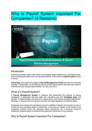 Why Is Payroll System Important For
Companies? (5 Reasons)
Introduction
A growing business needs mass hiring, but managing large workforce pay, calculating taxes,
and complying with labour laws can be overwhelming. That's where a payroll system comes
in handy.
In this blog, we'll explore the stages of Payroll Management in India and how you can easily
manage it. Additionally, we will discuss the cost of the Payroll System that helps you make an
informed decision during implementation. So, let's dive into it.
What is a Payroll System?
A Payroll Management System is software that streamlines the process of paying
employees. It automates recurring tasks like calculating pay and managing taxes and
benefits. A Payroll System can save time, reduce errors, and improve employee satisfaction.
Moreover, it ensures that the business complies with legal regulations to avoid penalties.
Employees may mistrust the company's economic stability if salaries are not paid on time or
if there are any unjustified delays. Furthermore, it may have an impact on the morale of the
company's workers, which can ultimately reduce productivity. So, it becomes crucial to
implement a payroll system to streamline the payment mechanism in the company.
Why Is Payroll System Important For Companies?
 