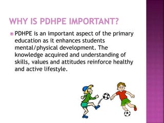  PDHPE is an important aspect of the primary
education as it enhances students
mental/physical development. The
knowledge acquired and understanding of
skills, values and attitudes reinforce healthy
and active lifestyle.
 
