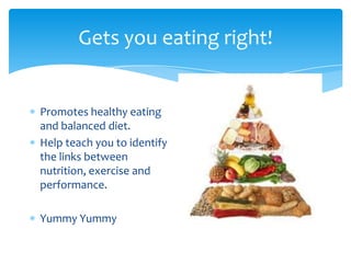 Gets you eating right!
Promotes healthy eating
and balanced diet.
Help teach you to identify
the links between
nutrition, exercise and
performance.
Yummy Yummy
 