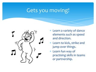 Gets you moving!
Learn a variety of dance
elements such as speed
and direction.
Learn to kick, strike and
jump over things.
Learn fun way of
practising skills in teams
or partnership.
 