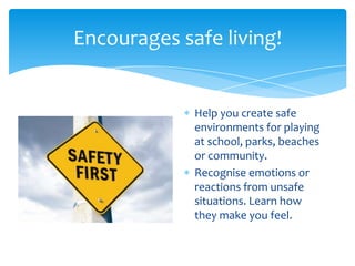 Encourages safe living!
Help you create safe
environments for playing
at school, parks, beaches
or community.
Recognise emotions or
reactions from unsafe
situations. Learn how
they make you feel.
 