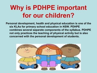 Why is PDHPE important
for our children?
Personal development, health and physical education is one of the
six KLAs for primary school education in NSW. PDHPE
combines several separate components of the syllabus. PDHPE
not only practices the teaching of physical activity but is also
concerned with the personal development of students.
 