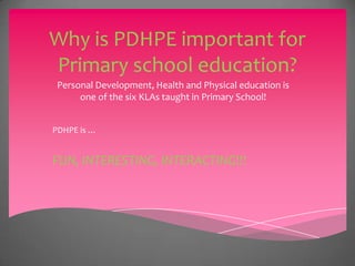 Why is PDHPE important for
Primary school education?
Personal Development, Health and Physical education is
one of the six KLAs taught in Primary School!
PDHPE is …
FUN, INTERESTING, INTERACTING!!!
 