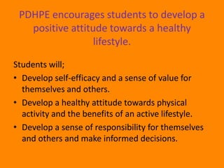 PDHPE encourages students to develop a
   positive attitude towards a healthy
                  lifestyle.

Students will;
• Develop self-efficacy and a sense of value for
  themselves and others.
• Develop a healthy attitude towards physical
  activity and the benefits of an active lifestyle.
• Develop a sense of responsibility for themselves
  and others and make informed decisions.
 