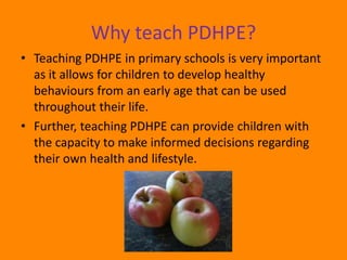 Why teach PDHPE?
• Teaching PDHPE in primary schools is very important
  as it allows for children to develop healthy
  behaviours from an early age that can be used
  throughout their life.
• Further, teaching PDHPE can provide children with
  the capacity to make informed decisions regarding
  their own health and lifestyle.
 