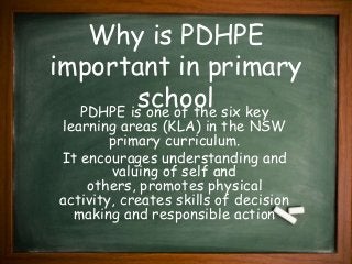 Why is PDHPE
important in primary
schoolPDHPE is one of the six key
learning areas (KLA) in the NSW
primary curriculum.
It encourages understanding and
valuing of self and
others, promotes physical
activity, creates skills of decision
making and responsible action
 