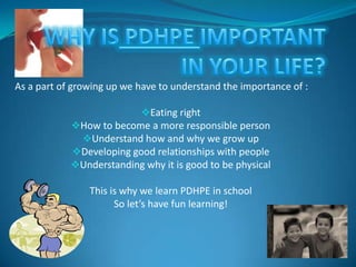 As a part of growing up we have to understand the importance of :
Eating right
How to become a more responsible person
Understand how and why we grow up
Developing good relationships with people
Understanding why it is good to be physical

This is why we learn PDHPE in school
So let’s have fun learning!

 