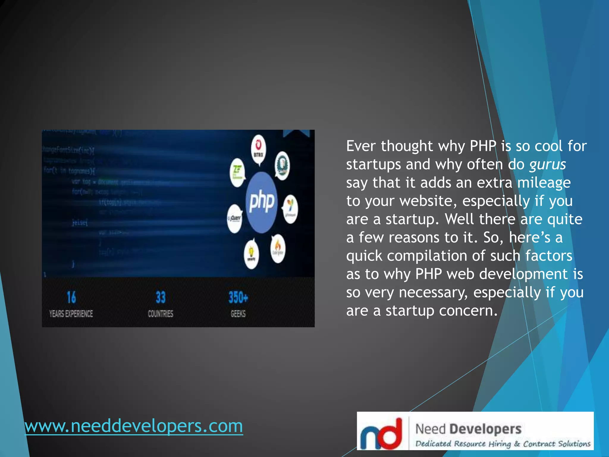 www.needdevelopers.com
Ever thought why PHP is so cool for
startups and why often do gurus
say that it adds an extra mileage
to your website, especially if you
are a startup. Well there are quite
a few reasons to it. So, here’s a
quick compilation of such factors
as to why PHP web development is
so very necessary, especially if you
are a startup concern.
 