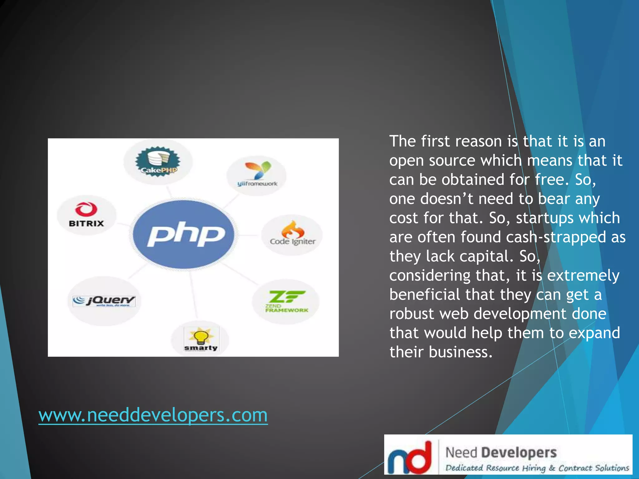 www.needdevelopers.com
The first reason is that it is an
open source which means that it
can be obtained for free. So,
one doesn’t need to bear any
cost for that. So, startups which
are often found cash-strapped as
they lack capital. So,
considering that, it is extremely
beneficial that they can get a
robust web development done
that would help them to expand
their business.
 