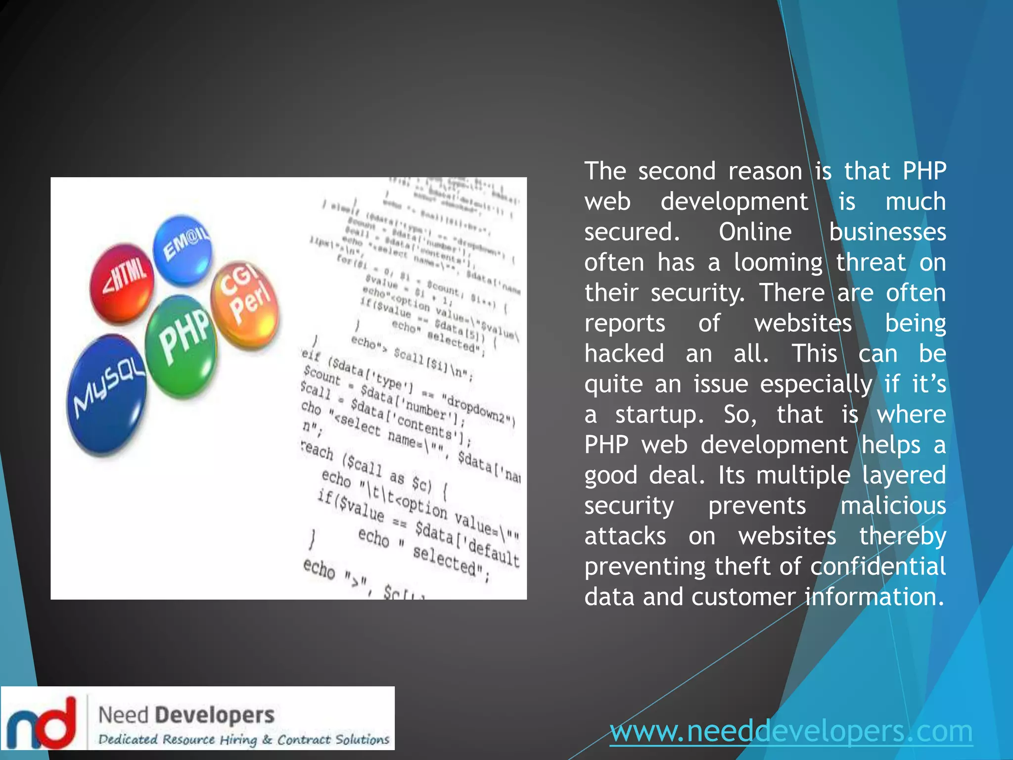 www.needdevelopers.com
The second reason is that PHP
web development is much
secured. Online businesses
often has a looming threat on
their security. There are often
reports of websites being
hacked an all. This can be
quite an issue especially if it’s
a startup. So, that is where
PHP web development helps a
good deal. Its multiple layered
security prevents malicious
attacks on websites thereby
preventing theft of confidential
data and customer information.
 