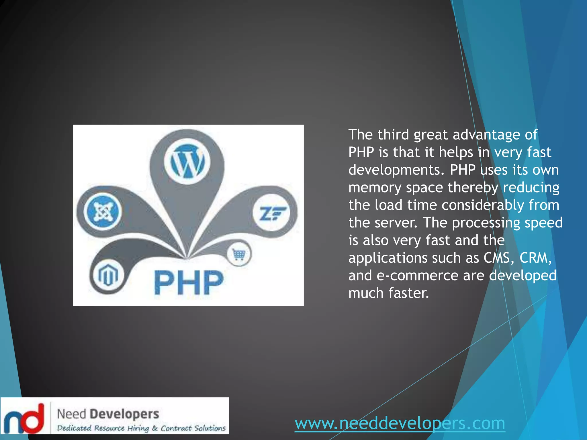 www.needdevelopers.com
The third great advantage of
PHP is that it helps in very fast
developments. PHP uses its own
memory space thereby reducing
the load time considerably from
the server. The processing speed
is also very fast and the
applications such as CMS, CRM,
and e-commerce are developed
much faster.
 