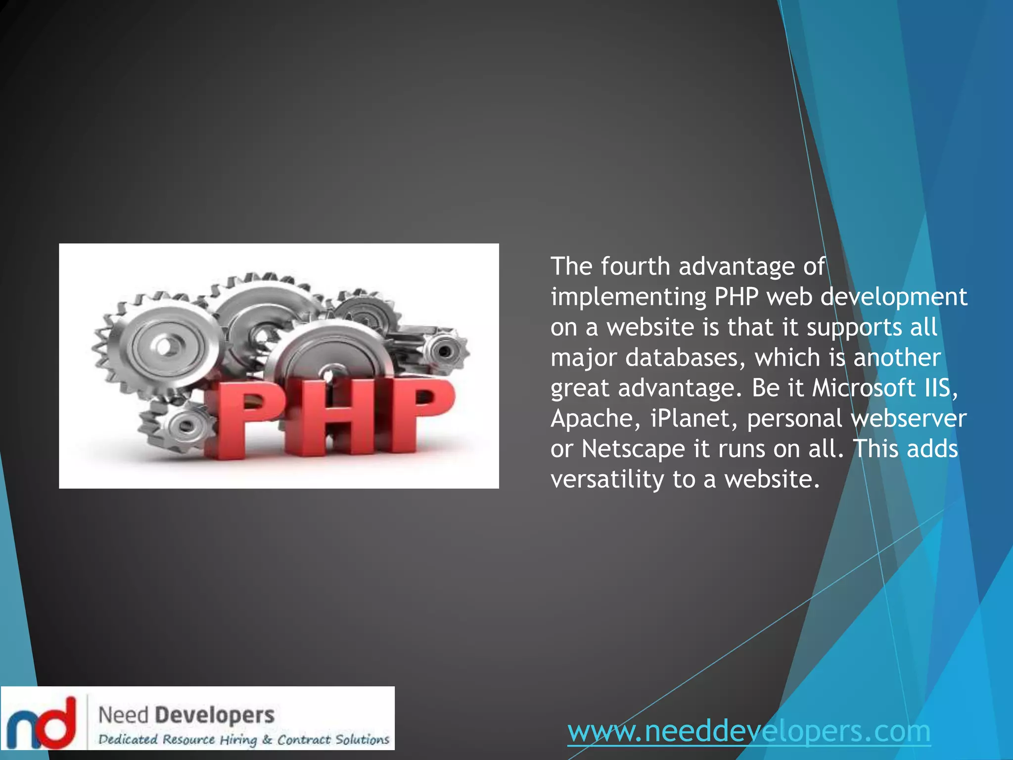 www.needdevelopers.com
The fourth advantage of
implementing PHP web development
on a website is that it supports all
major databases, which is another
great advantage. Be it Microsoft IIS,
Apache, iPlanet, personal webserver
or Netscape it runs on all. This adds
versatility to a website.
 