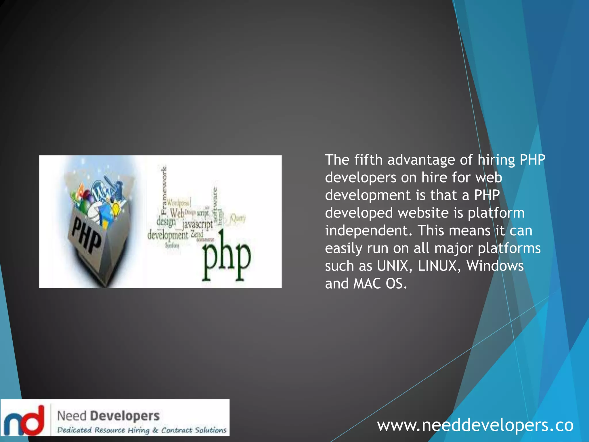 www.needdevelopers.co
The fifth advantage of hiring PHP
developers on hire for web
development is that a PHP
developed website is platform
independent. This means it can
easily run on all major platforms
such as UNIX, LINUX, Windows
and MAC OS.
 