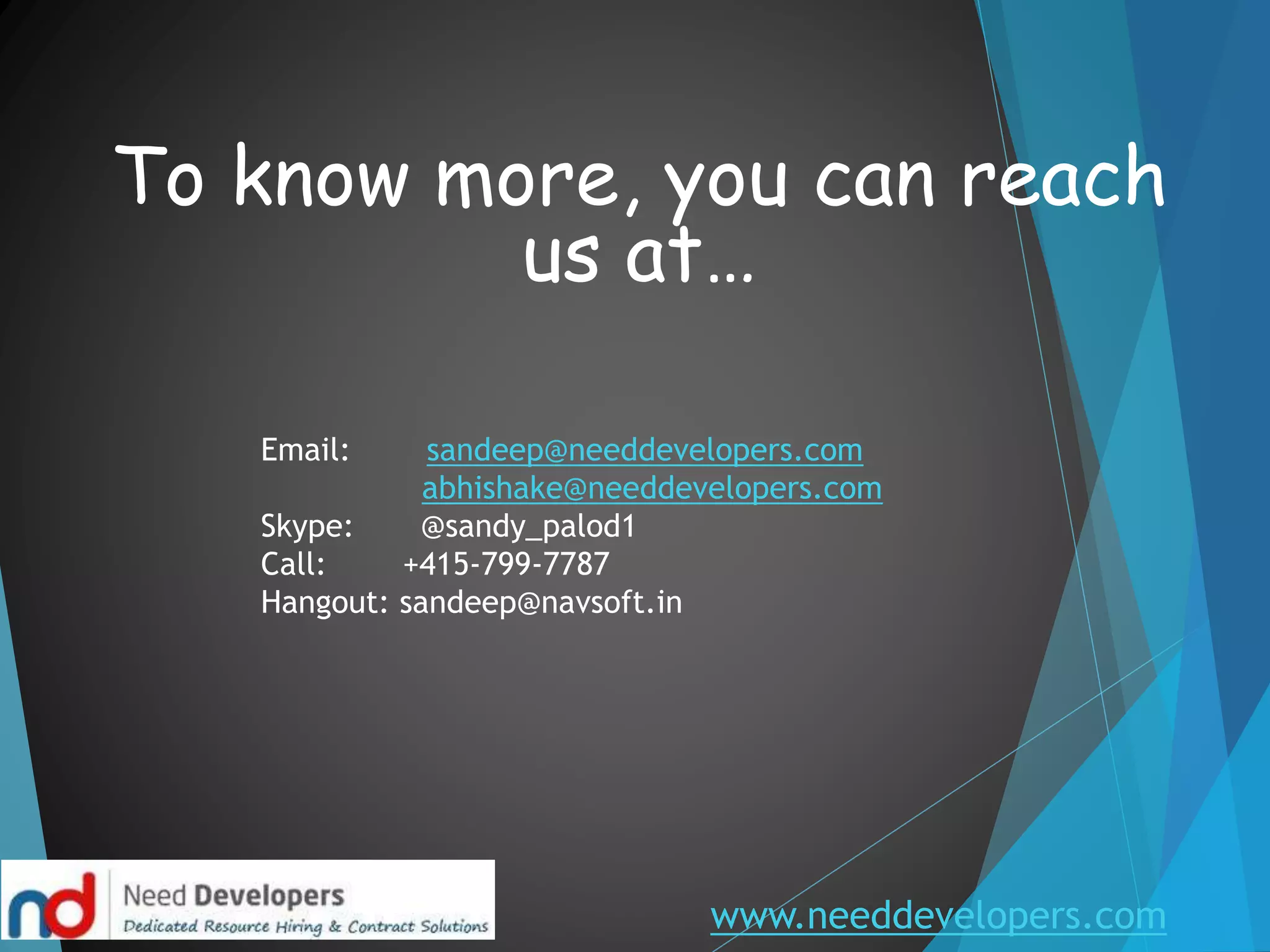 www.needdevelopers.com
To know more, you can reach
us at…
Email: sandeep@needdevelopers.com
abhishake@needdevelopers.com
Skype: @sandy_palod1
Call: +415-799-7787
Hangout: sandeep@navsoft.in
 