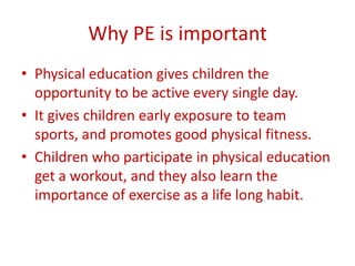 Why PE is important
• Physical education gives children the
  opportunity to be active every single day.
• It gives children early exposure to team
  sports, and promotes good physical fitness.
• Children who participate in physical education
  get a workout, and they also learn the
  importance of exercise as a life long habit.
 